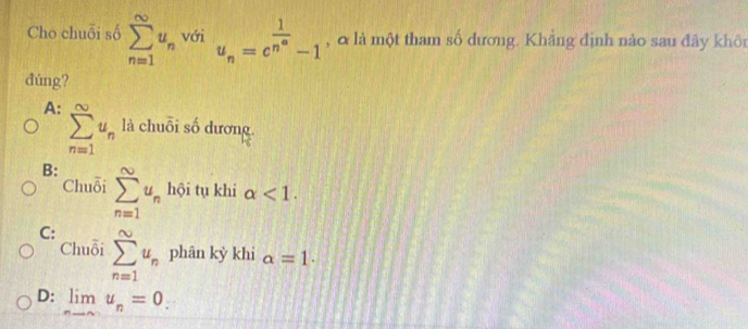 Cho chuỗi số sumlimits _(n=1)^(∈fty)u_n với u_n=c^(frac 1)n^(∈fty)-1 , & là một tham số dương. Khẳng định nào sau đây khôn
đúng?
A: sumlimits _(n=1)^(∈fty)u_n là chuỗi số dương.
B: sumlimits _(n=1)^(∈fty)u_n hội tụ khi alpha <1</tex>. 
Chuỗi
C: sumlimits _(n=1)^(∈fty)u_n phân kỳ khi alpha =1.
Chuỗi
D: limlimits _nto ∈fty u_n=0.