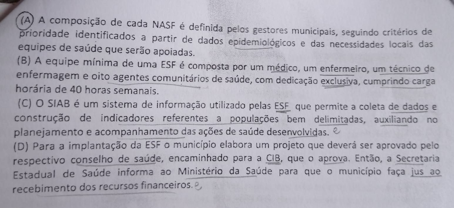 (A) A composição de cada NASF é definida pelos gestores municipais, seguindo critérios de
prioridade identificados a partir de dados epidemiológicos e das necessidades locais das
equipes de saúde que serão apoiadas.
(B) A equipe mínima de uma ESF é composta por um médico, um enfermeiro, um técnico de
enfermagem e oito agentes comunitários de saúde, com dedicação exclusiva, cumprindo carga
horária de 40 horas semanais.
(C) O SIAB é um sistema de informação utilizado pelas ESF que permite a coleta de dados e
construção de indicadores referentes a populações bem delimitadas, auxiliando no
planejamento e acompanhamento das ações de saúde desenvolvidas.
(D) Para a implantação da ESF o município elabora um projeto que deverá ser aprovado pelo
respectivo conselho de saúde, encaminhado para a CIB, que o aprova. Então, a Secretaria
Estadual de Saúde informa ao Ministério da Saúde para que o município faça jus ao
recebimento dos recursos financeiros.