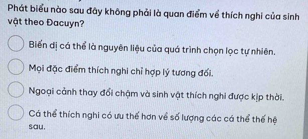 Phát biểu nào sau đây không phải là quan điểm về thích nghi của sinh
vật theo Đacuyn?
Biến dị cá thể là nguyên liệu của quá trình chọn lọc tự nhiên.
Mọi đặc điểm thích nghi chỉ hợp lý tương đối.
Ngoại cảnh thay đổi chậm và sinh vật thích nghi được kịp thời.
Cá thể thích nghi có ưu thế hơn về số lượng các cá thể thế hệ
sau.