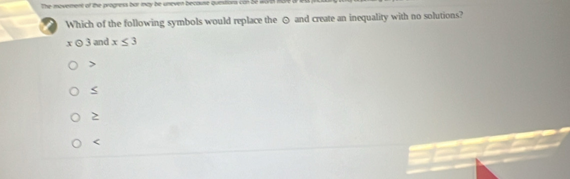 The movement of the progress bar may be uneven because questions can be worth mor 
Which of the following symbols would replace the ⊙ and create an inequality with no solutions?
x 0 3 and x≤ 3

2