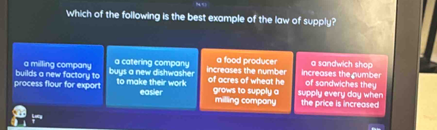 NO
Which of the following is the best example of the law of supply?
a milling company a catering company a food producer a sandwich shop
builds a new factory to buys a new dishwasher increases the number increases the number
of acres of wheat he of sandwiches they
process flour for export to make their work grows to supply a supply every day when
easier
milling company the price is increased
Lucy