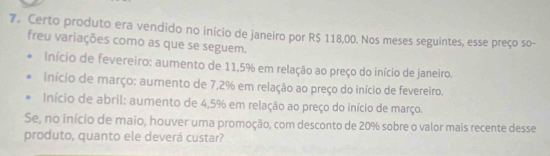 Certo produto era vendido no início de janeiro por R$ 118,00. Nos meses seguintes, esse preço so-
freu variações como as que se seguem.
Início de fevereiro: aumento de 11,5% em relação ao preço do início de janeiro.
Início de março: aumento de 7,2% em relação ao preço do início de fevereiro.
Início de abril: aumento de 4,5% em relação ao preço do início de março.
Se, no início de maio, houver uma promoção, com desconto de 20% sobre o valor mais recente desse
produto, quanto ele deverá custar?