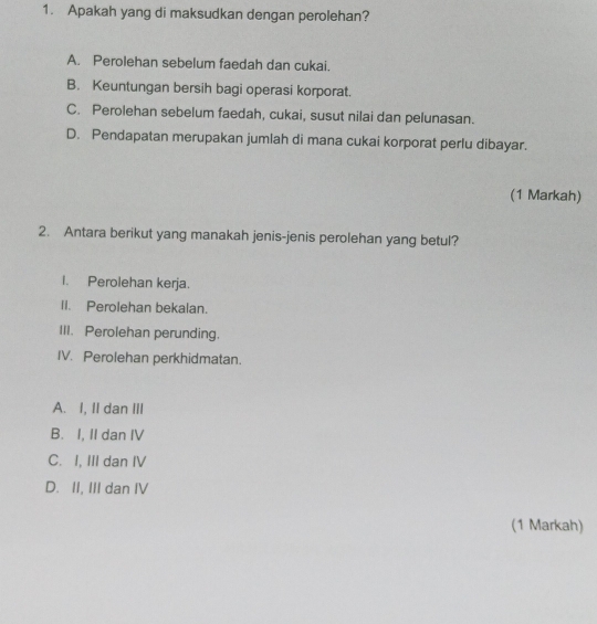 Apakah yang di maksudkan dengan perolehan?
A. Perolehan sebelum faedah dan cukai.
B. Keuntungan bersih bagi operasi korporat.
C. Perolehan sebelum faedah, cukai, susut nilai dan pelunasan.
D. Pendapatan merupakan jumlah di mana cukai korporat perlu dibayar.
(1 Markah)
2. Antara berikut yang manakah jenis-jenis perolehan yang betul?
I. Perolehan kerja.
II. Perolehan bekalan.
III. Perolehan perunding.
IV. Perolehan perkhidmatan.
A. I, II dan III
B. I, II dan IV
C. I, III dan IV
D. II, III dan IV
(1 Markah)