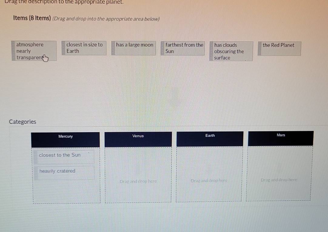 Drag the description to the appropriate planet. 
Items (8 items) (Drag and drop into the appropriate area below) 
atmosphere closest in size to has a large moon farthest from the has clouds the Red Planet 
nearly Earth Sun obscuring the 
transparen surface 
Categories 
Earth 
Mercury Venus Mars 
closest to the Sun 
heavily cratered 
Drag and drop here Drag and drop here Drag and drop here