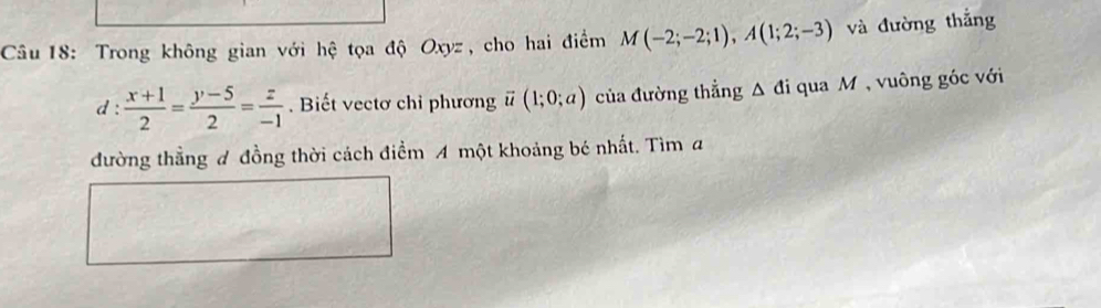 Trong không gian với hệ tọa độ Oxyz, cho hai điểm M(-2;-2;1), A(1;2;-3) và đường thắng 
d :  (x+1)/2 = (y-5)/2 = z/-1 . Biết vectơ chỉ phương ū (1;0;a) của đường thẳng △ di qua M , vuông góc với 
đường thẳng đ đồng thời cách điểm A một khoảng bé nhất. Tìm a