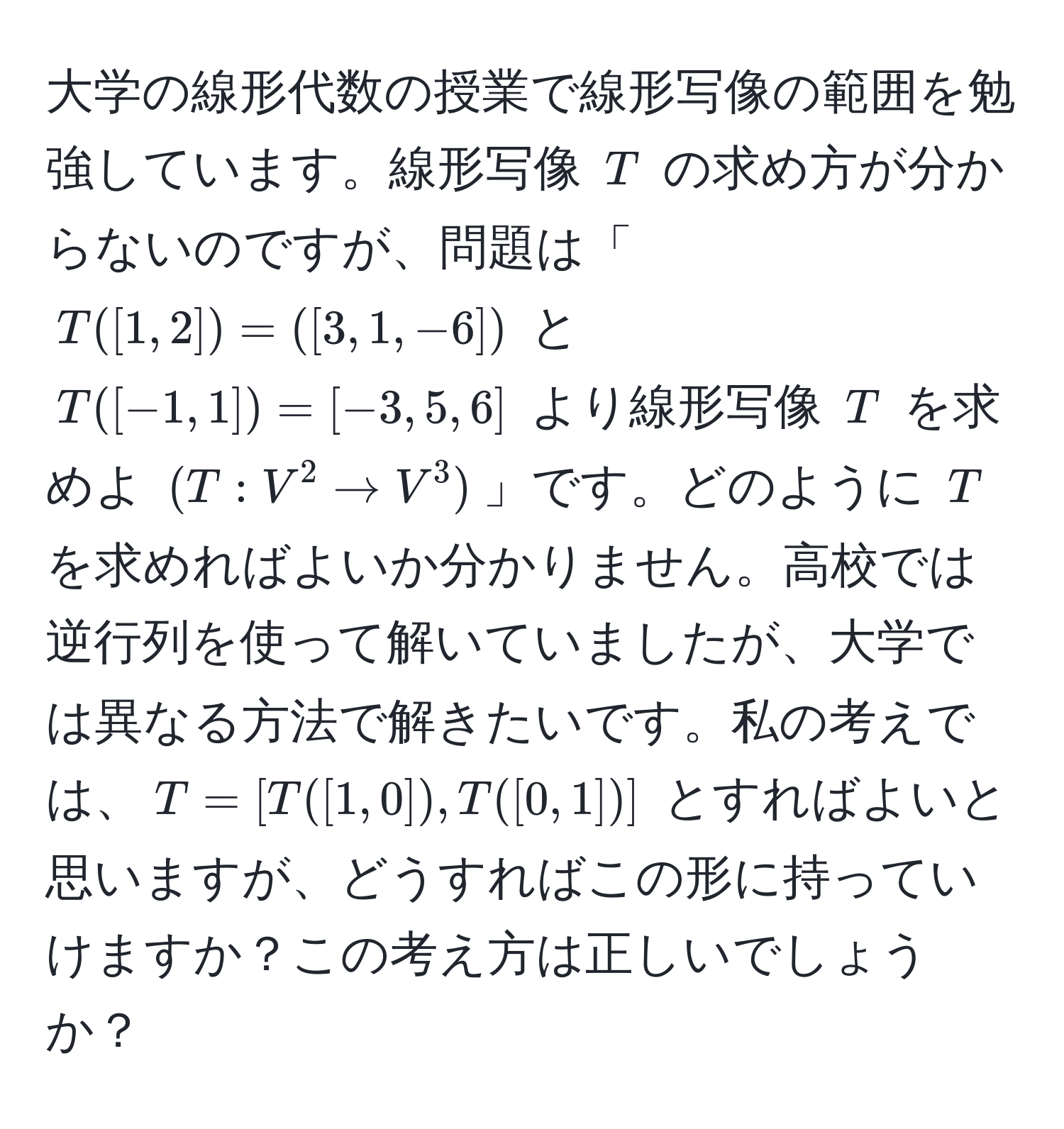 大学の線形代数の授業で線形写像の範囲を勉強しています。線形写像 $T$ の求め方が分からないのですが、問題は「$T([1,2])=([3,1,-6])$ と $T([-1,1])=[-3,5,6]$ より線形写像 $T$ を求めよ $(T: V^2 arrow V^3)$」です。どのように $T$ を求めればよいか分かりません。高校では逆行列を使って解いていましたが、大学では異なる方法で解きたいです。私の考えでは、$T = [T([1,0]), T([0,1])]$ とすればよいと思いますが、どうすればこの形に持っていけますか？この考え方は正しいでしょうか？