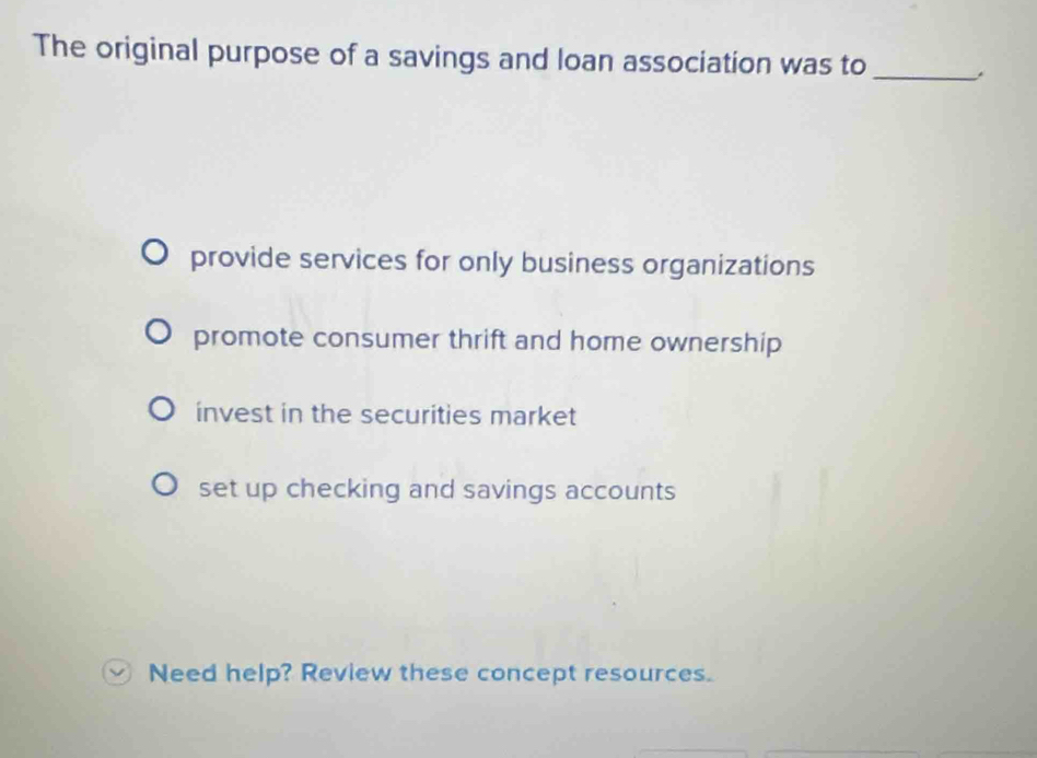 The original purpose of a savings and loan association was to_
provide services for only business organizations
promote consumer thrift and home ownership
invest in the securities market
set up checking and savings accounts
Need help? Review these concept resources.