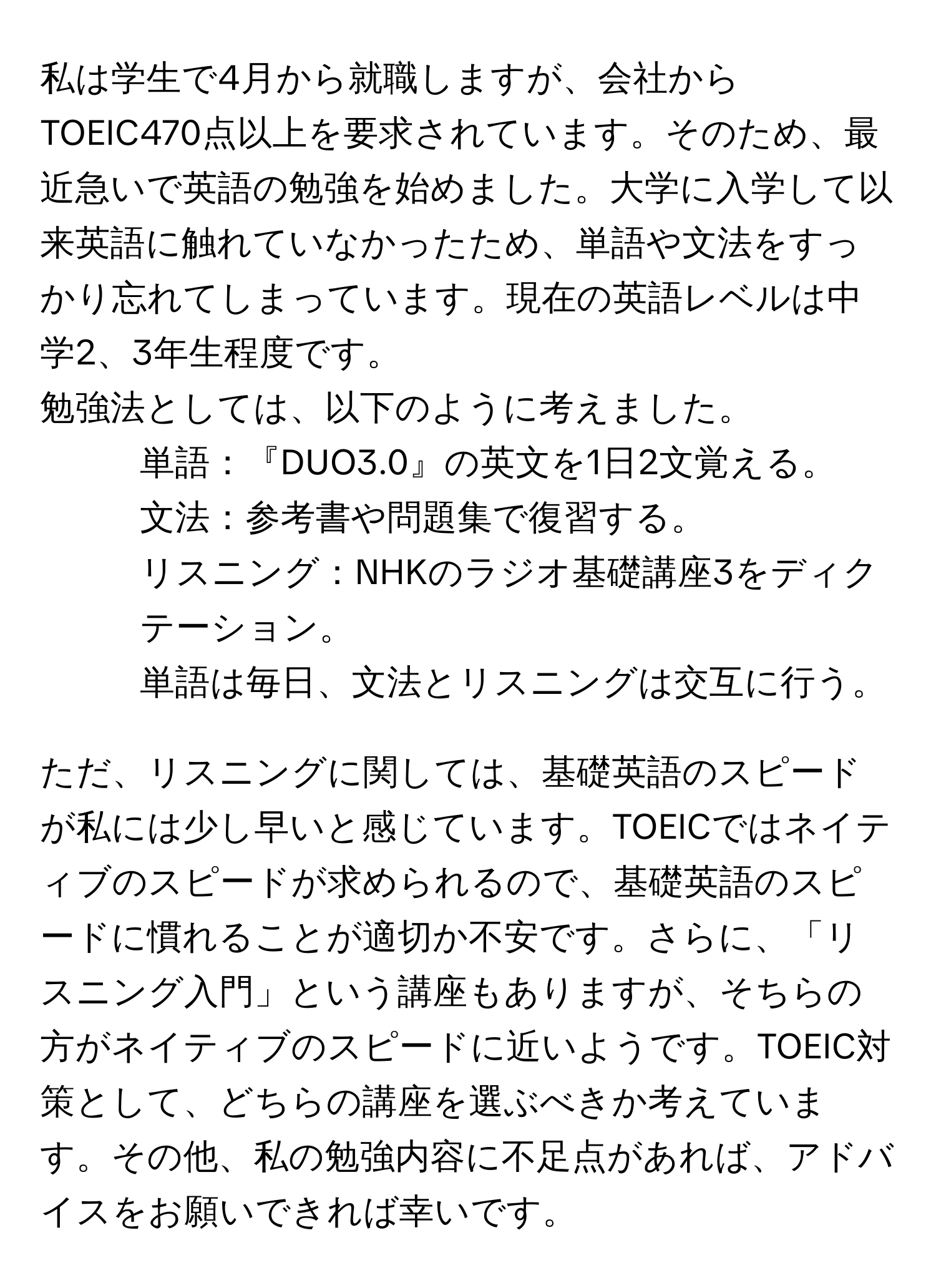 私は学生で4月から就職しますが、会社からTOEIC470点以上を要求されています。そのため、最近急いで英語の勉強を始めました。大学に入学して以来英語に触れていなかったため、単語や文法をすっかり忘れてしまっています。現在の英語レベルは中学2、3年生程度です。 

勉強法としては、以下のように考えました。
- 単語：『DUO3.0』の英文を1日2文覚える。 
- 文法：参考書や問題集で復習する。 
- リスニング：NHKのラジオ基礎講座3をディクテーション。 
- 単語は毎日、文法とリスニングは交互に行う。

ただ、リスニングに関しては、基礎英語のスピードが私には少し早いと感じています。TOEICではネイティブのスピードが求められるので、基礎英語のスピードに慣れることが適切か不安です。さらに、「リスニング入門」という講座もありますが、そちらの方がネイティブのスピードに近いようです。TOEIC対策として、どちらの講座を選ぶべきか考えています。その他、私の勉強内容に不足点があれば、アドバイスをお願いできれば幸いです。