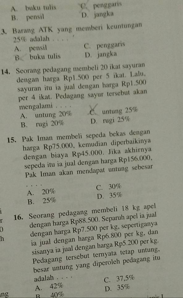 A. buku tulis C. penggaris
B. pensil D. jangka
3. Barang ATK yang memberi keuntungan
25% adalah . . . . ‘
A. pensil C. penggaris
B. buku tulis D. jangka
14. Seorang pedagang membeli 20 ikat sayuran
dengan harga Rp1.500 per 5 ikat. Lalu,
sayuran itu ia jual dengan harga Rp1.500
per 4 ikat. Pedagang sayur tersebut akan
mengalami . . . . V
A. untung 20% C. untung 25%
B. rugi 20% D. rugi 25%
15. Pak Iman membeli sepeda bekas dengan
harga Rp75.000, kemudian diperbaikinya
dengan biaya Rp45.000. Jika akhirnya
sepeda itu ia jual dengan harga Rp156.000,
Pak Iman akan mendapat untung sebesar
A. 20% C. 30%
B. 25% D. 35%
r 16. Seorang pedagang membeli 18 kg apel
0 dengan harga Rp88.500. Separuh apel ia jual
h dengan harga Rp7.500 per kg, sepertiganya
ia jual dengan harga Rp6.800 per kg, dan
sisanya ia jual dengan harga Rp5.200 per kg.
Pedagang tersebut ternyata tetap untung,
besar untung yang diperoleh pedagang itu
adalah . . . .
A. 42% C. 37,5%
D. 35%
ng B 40%