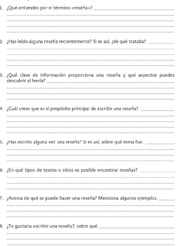 ¿Qué entiendes por el término «reseña»?_ 
_ 
_ 
_ 
_ 
2. ¿Has leído alguna reseña recientemente? Si es así, ¿de qué trataba?_ 
_ 
_ 
_ 
_ 
3. ¿Qué clase de información proporciona una reseña y qué aspectos puedes 
descubrir al leerla?_ 
_ 
_ 
_ 
4. ¿Cuál crees que es el propósito principal de escribir una reseña?_ 
_ 
_ 
_ 
_ 
5. ¿Has escrito alguna vez una reseña? Si es así, sobre qué tema fue._ 
_ 
_ 
_ 
6. ¿En qué tipos de textos o sitios es posible encontrar reseñas?_ 
_ 
_ 
_ 
7. ¿Acerca de qué se puede hacer una reseña? Menciona algunos ejemplos._ 
_ 
_ 
_ 
8. ¿Te gustaría escribir una reseña?, sobre qué_ 
_ 
_ 
_