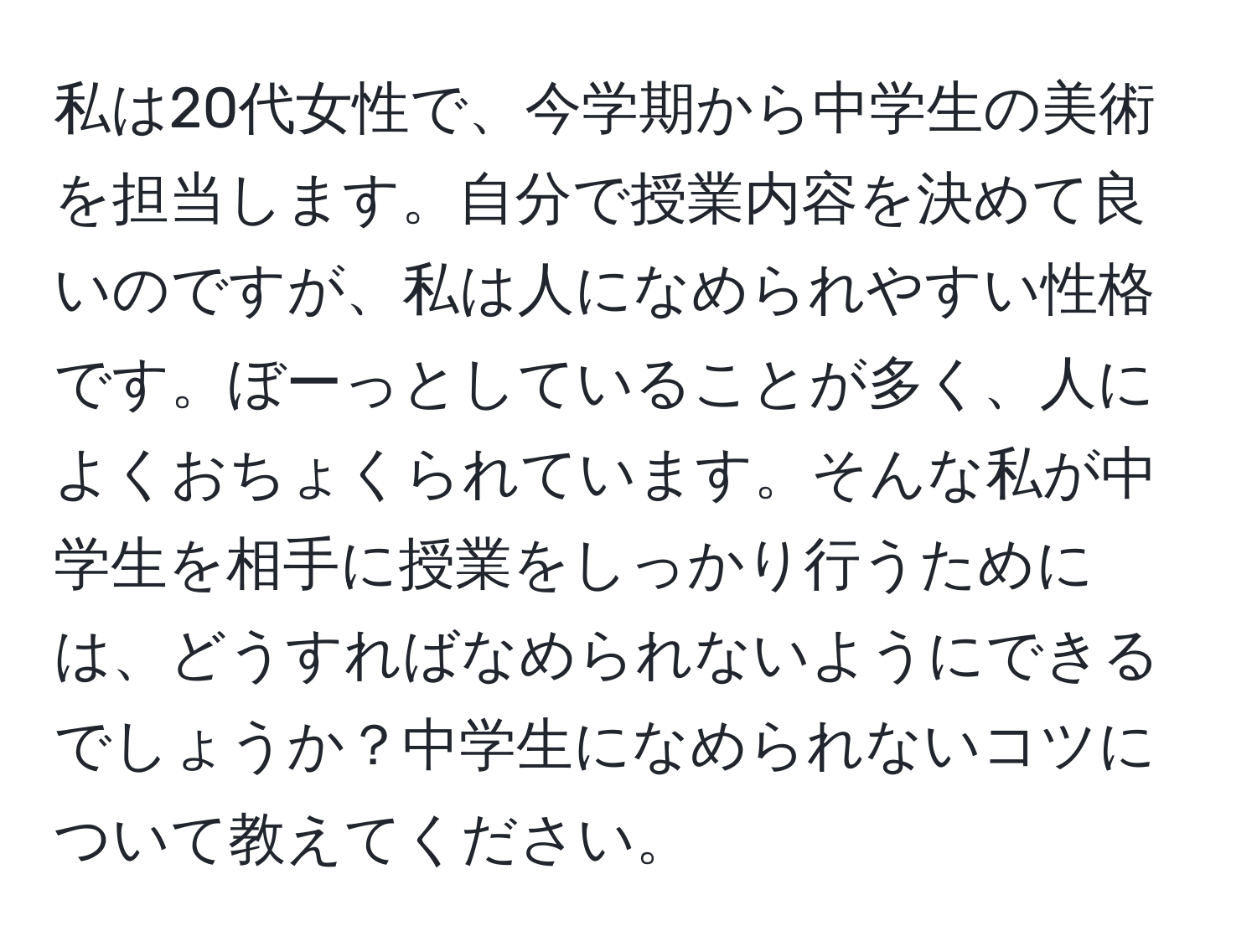 私は20代女性で、今学期から中学生の美術を担当します。自分で授業内容を決めて良いのですが、私は人になめられやすい性格です。ぼーっとしていることが多く、人によくおちょくられています。そんな私が中学生を相手に授業をしっかり行うためには、どうすればなめられないようにできるでしょうか？中学生になめられないコツについて教えてください。