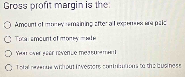 Gross profit margin is the:
Amount of money remaining after all expenses are paid
Total amount of money made
Year over year revenue measurement
Total revenue without investors contributions to the business