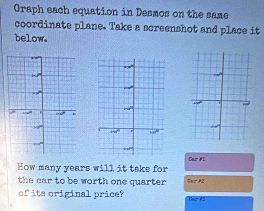 Graph each equation in Desmos on the same
coordinate plane. Take a screenshot and place it
below.
ma^n
99°
w
Car #1
How many years will it take for
the car to be worth one quarter Car #2
of its original price?
Car #3