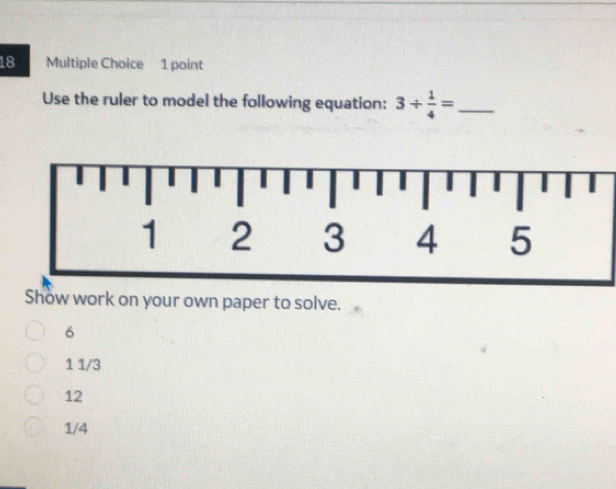 Use the ruler to model the following equation: 3/  1/4 = _
Show work on your own paper to solve.
6
1 1/3
12
1/4