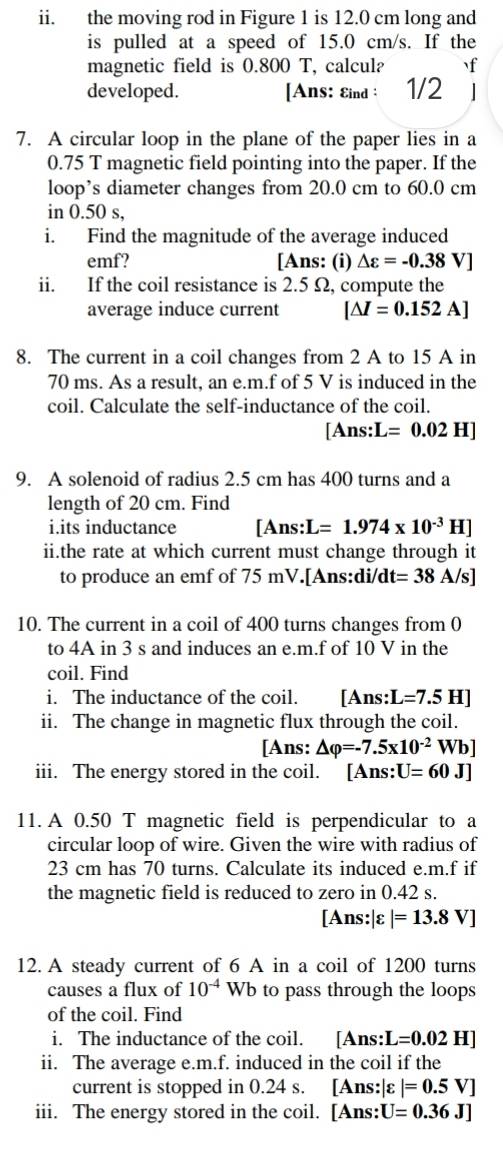 the moving rod in Figure 1 is 12.0 cm long and
is pulled at a speed of 15.0 cm/s. If the
magnetic field is 0.800 T, calcul? f
developed. [Ans: Eind: 1/2 |
7. A circular loop in the plane of the paper lies in a
0.75 T magnetic field pointing into the paper. If the
loop’s diameter changes from 20.0 cm to 60.0 cm
in 0.50 s,
i. Find the magnitude of the average induced
emf? [Ans: (i) Delta varepsilon =-0.38V]
ii. If the coil resistance is 2.5 Ω, compute the
average induce current [△ I=0.152A]
8. The current in a coil changes from 2 A to 15 A in
70 ms. As a result, an e.m.f of 5 V is induced in the
coil. Calculate the self-inductance of the coil.
[Ans: L=0.02H]
9. A solenoid of radius 2.5 cm has 400 turns and a
length of 20 cm. Find
i.its inductance [Ans:L=1.974* 10^(-3)H]
ii.the rate at which current must change through it
to produce an emf of 75 mV.[Ans:di/dt t=38A/s]
10. The current in a coil of 400 turns changes from 0
to 4A in 3 s and induces an e.m.f of 10 V in the
coil. Find
i. The inductance of the coil. [Ans: L=7.5H]
ii. The change in magnetic flux through the coil.
[Ans: △ varphi =-7.5* 10^(-2) Wb]
iii. The energy stored in the coil. [Ans: U=60 J]
11. A 0.50 T magnetic field is perpendicular to a
circular loop of wire. Given the wire with radius of
23 cm has 70 turns. Calculate its induced e.m.f if
the magnetic field is reduced to zero in 0.42 s.
[Ans:|varepsilon |=13.8V]
12. A steady current of 6 A in a coil of 1200 turns
causes a flux of 10^(-4)Wb b to pass through the loops 
of the coil. Find
i. The inductance of the coil. [Ans:] L=0.02H]
ii. The average e.m.f. induced in the coil if the
current is stopped in 0.24 s. [Ans: |varepsilon |=0.5V]
iii. The energy stored in the coil. [Ans: U=0.36J]