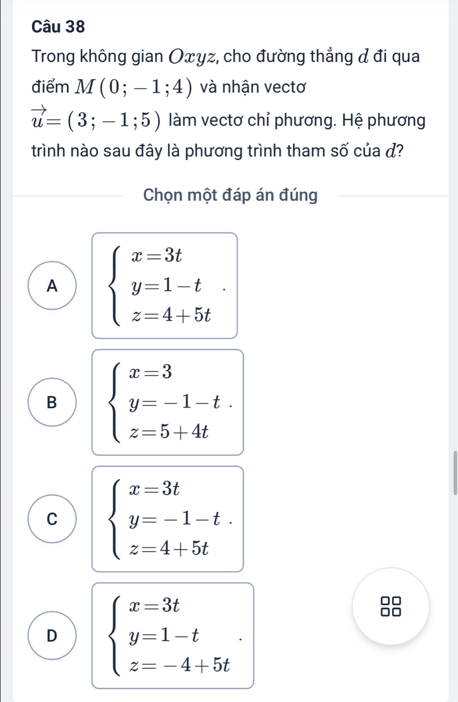 Trong không gian Oxyz, cho đường thẳng đ đi qua
điểm M(0;-1;4) và nhận vectơ
vector u=(3;-1;5) làm vectơ chỉ phương. Hệ phương
trình nào sau đây là phương trình tham số của đ?
Chọn một đáp án đúng
A beginarrayl x=3t y=1-t z=4+5tendarray..
B beginarrayl x=3 y=-1-t. z=5+4tendarray.
C beginarrayl x=3t y=-1-t. z=4+5tendarray.
D beginarrayl x=3t y=1-t z=-4+5tendarray.. 
88