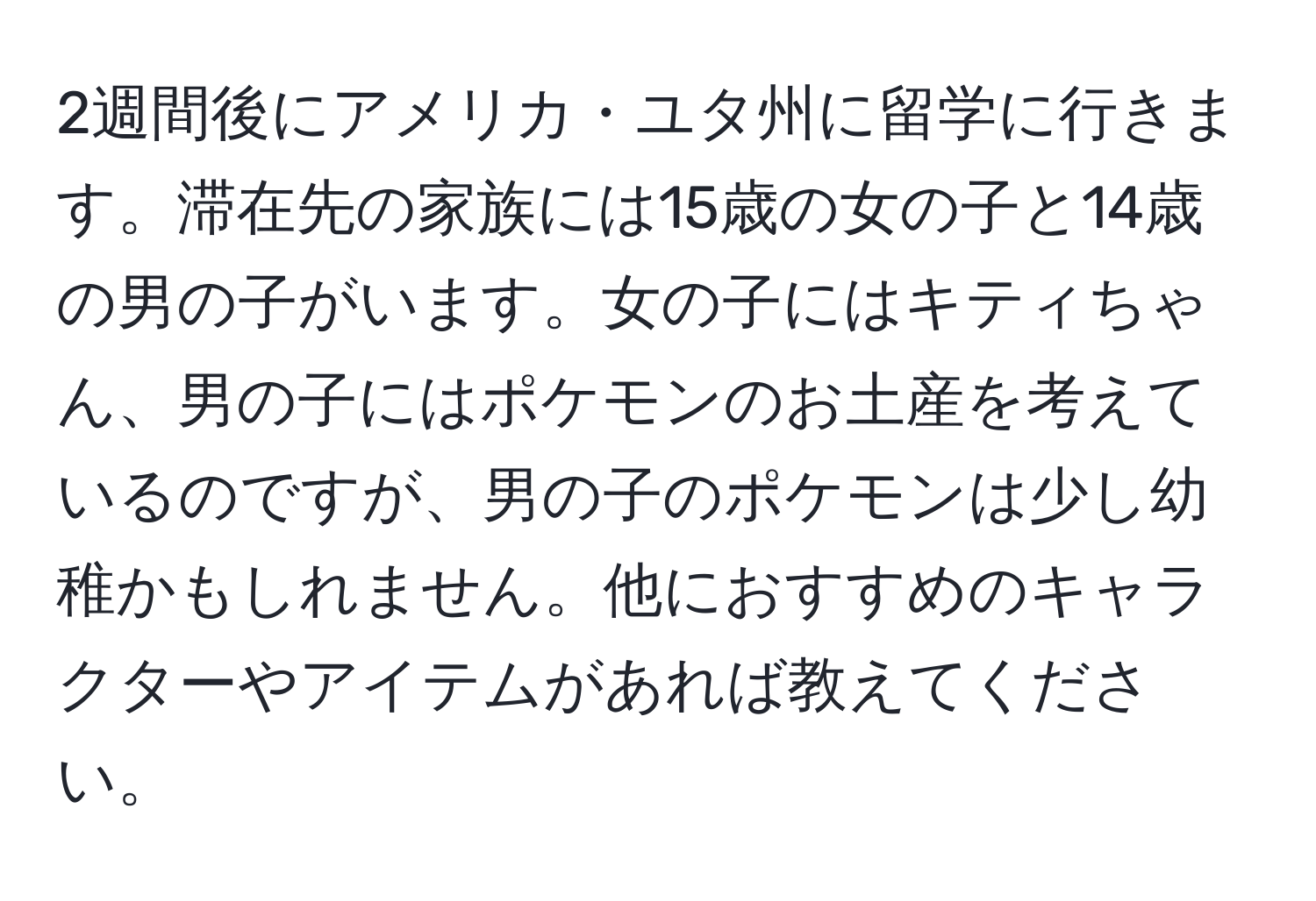 2週間後にアメリカ・ユタ州に留学に行きます。滞在先の家族には15歳の女の子と14歳の男の子がいます。女の子にはキティちゃん、男の子にはポケモンのお土産を考えているのですが、男の子のポケモンは少し幼稚かもしれません。他におすすめのキャラクターやアイテムがあれば教えてください。