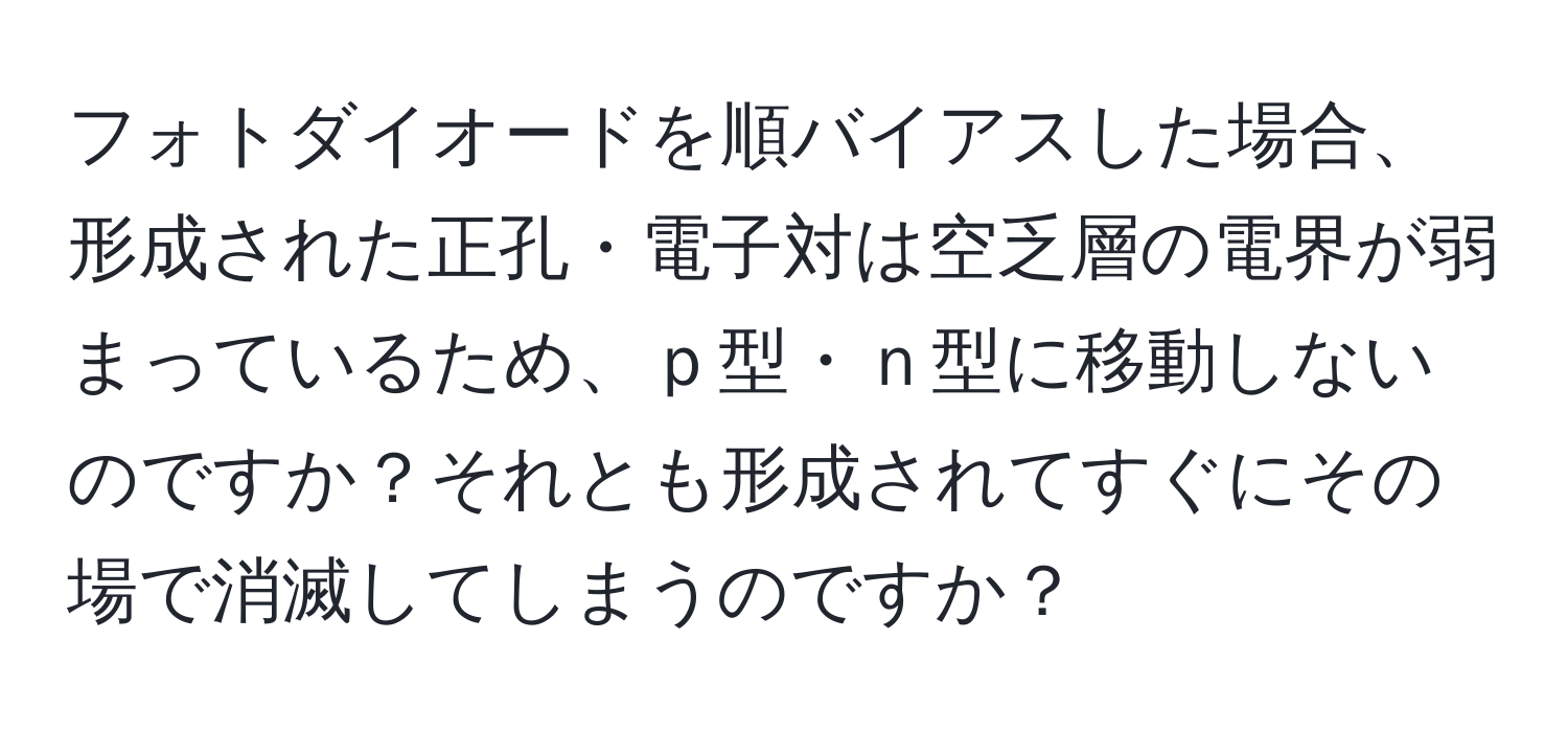 フォトダイオードを順バイアスした場合、形成された正孔・電子対は空乏層の電界が弱まっているため、ｐ型・ｎ型に移動しないのですか？それとも形成されてすぐにその場で消滅してしまうのですか？