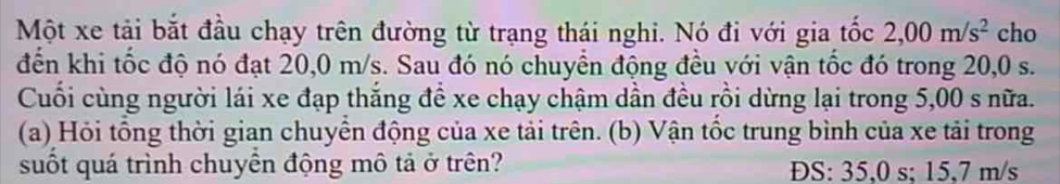 Một xe tải bắt đầu chạy trên đường từ trạng thái nghi. Nó đi với gia tốc 2,00m/s^2 cho 
đến khi tốc độ nó đạt 20,0 m/s. Sau đó nó chuyển động đều với vận tốc đó trong 20,0 s. 
Cuối cùng người lái xe đạp thắng đề xe chạy chậm dần đều rồi dừng lại trong 5,00 s nữa. 
(a) Hỏi tổng thời gian chuyển động của xe tải trên. (b) Vận tốc trung bình của xe tải trong 
suốt quá trình chuyên động mô tả ở trên? DS: 35,0 s; 15,7 m/s