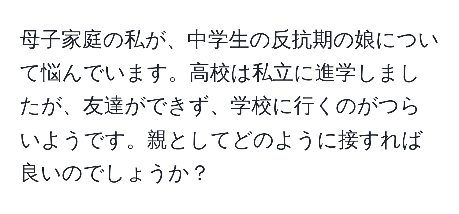 母子家庭の私が、中学生の反抗期の娘について悩んでいます。高校は私立に進学しましたが、友達ができず、学校に行くのがつらいようです。親としてどのように接すれば良いのでしょうか？