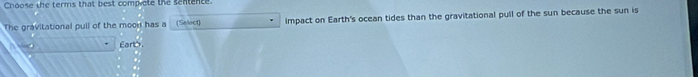 Choose the terms that best comprcte the sentence. 
The gravitational pull of the moon has a (Select) impact on Earth's ocean tides than the gravitational pull of the sun because the sun is 
Earth.