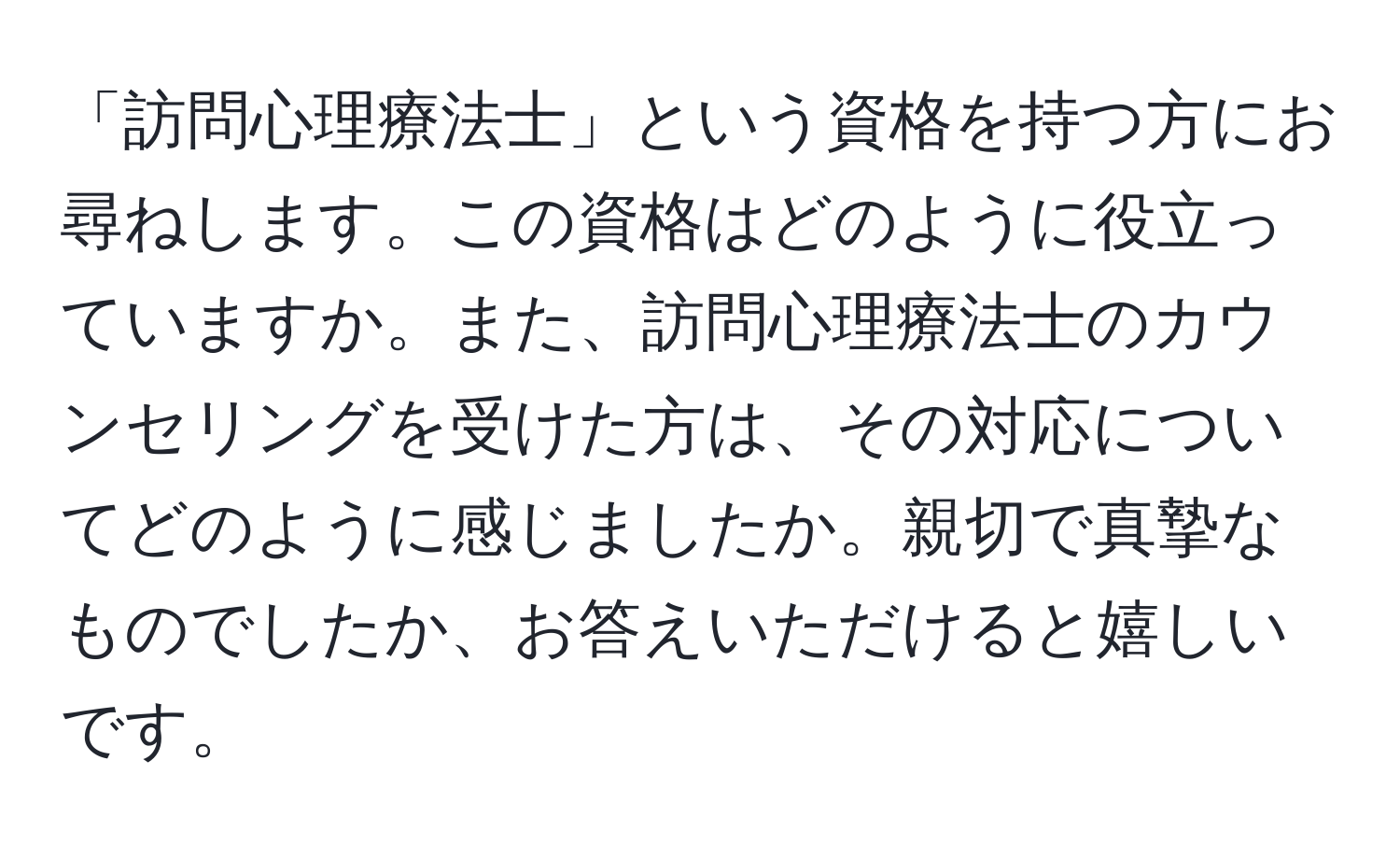 「訪問心理療法士」という資格を持つ方にお尋ねします。この資格はどのように役立っていますか。また、訪問心理療法士のカウンセリングを受けた方は、その対応についてどのように感じましたか。親切で真摯なものでしたか、お答えいただけると嬉しいです。