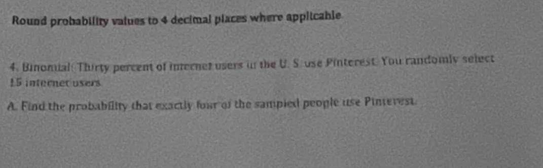 Round probability values to 4 decimal places where applicable 
4. Binomial Thirty percent of internet users in the U. S. use Pinterest. You randomly select
15 internet users 
A. Find the probability that exactly four of the sampied people use Pintevest