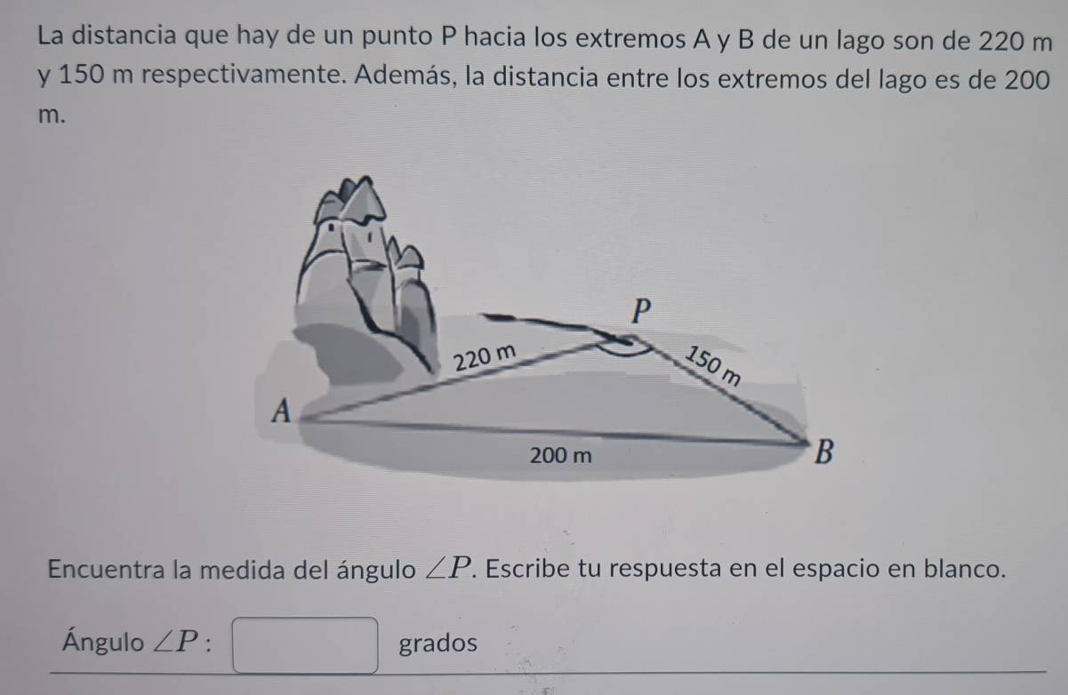 La distancia que hay de un punto P hacia los extremos A y B de un lago son de 220 m
y 150 m respectivamente. Además, la distancia entre los extremos del lago es de 200
m.
P
220 m
150 m
A
200 m
B
Encuentra la medida del ángulo ∠ P. Escribe tu respuesta en el espacio en blanco. 
Ángulo ∠ P° grados