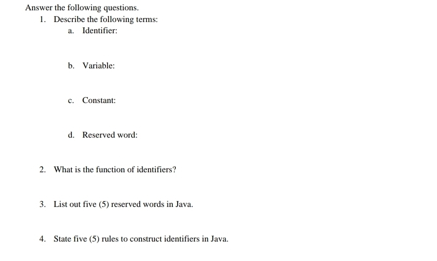 Answer the following questions. 
1. Describe the following terms: 
a. Identifier: 
b. Variable: 
c. Constant: 
d. Reserved word: 
2. What is the function of identifiers? 
3. List out five (5) reserved words in Java. 
4. State five (5) rules to construct identifiers in Java.