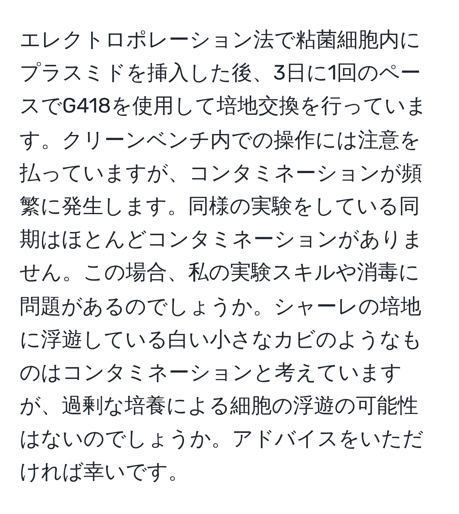 エレクトロポレーション法で粘菌細胞内にプラスミドを挿入した後、3日に1回のペースでG418を使用して培地交換を行っています。クリーンベンチ内での操作には注意を払っていますが、コンタミネーションが頻繁に発生します。同様の実験をしている同期はほとんどコンタミネーションがありません。この場合、私の実験スキルや消毒に問題があるのでしょうか。シャーレの培地に浮遊している白い小さなカビのようなものはコンタミネーションと考えていますが、過剰な培養による細胞の浮遊の可能性はないのでしょうか。アドバイスをいただければ幸いです。