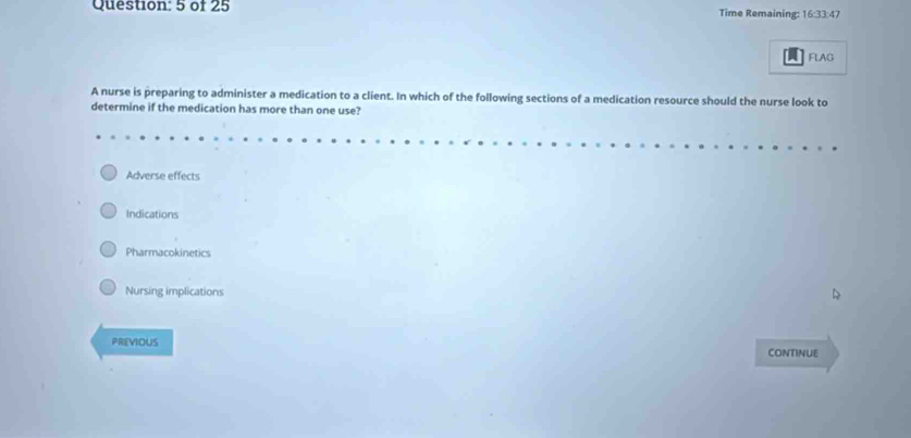 of 25 Time Remaining: 16:33:47
FLAG
A nurse is preparing to administer a medication to a client. In which of the following sections of a medication resource should the nurse look to
determine if the medication has more than one use?
Adverse effects
Indications
Pharmacokinetics
Nursing implications
PREVIOUS CONTINUE