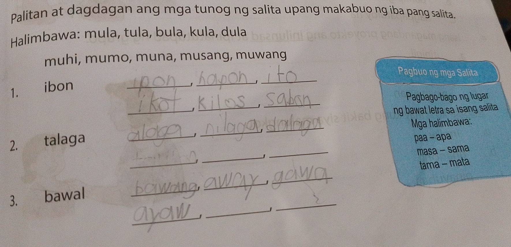 Palitan at dagdagan ang mga tunog ng salita upang makabuo ng iba pang salita. 
* Halimbawa: mula, tula, bula, kula, dula 
muhi, mumo, muna, musang, muwang 
Pagbuo ng mga Salita 
1. ibon_ 
' 
_J 
_ 
_ 
Pagbago-bago ng lugar 
_ 
_1 
ng bawat letra sa isang salita 
_ 
_ 
Mga halimbawa: 
2. talaga_ 
paa - apa 
masa - sama 
1 
_ 
_ 
3. bawal _____tama - mata 
_ 
_J