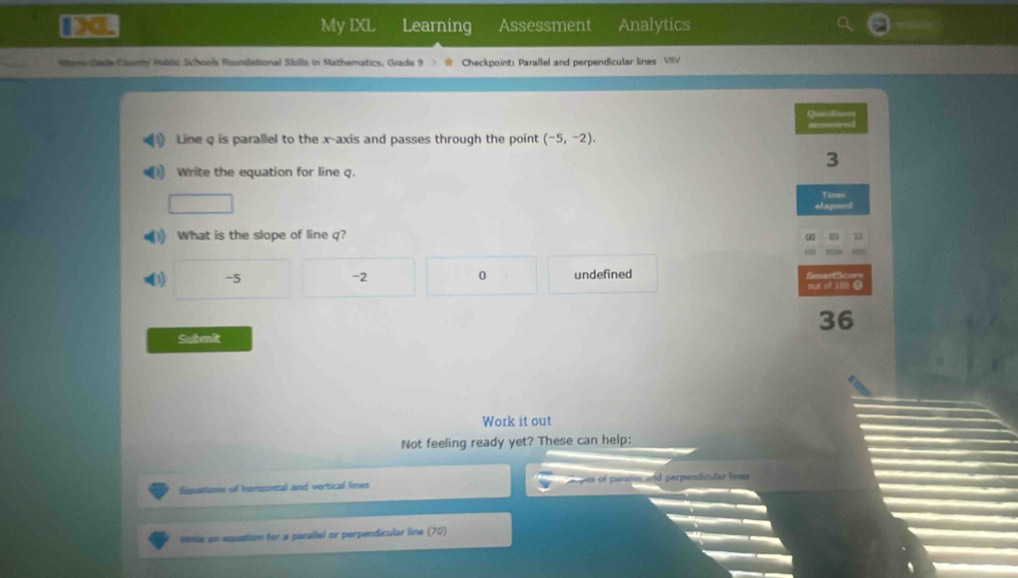 My IXL Learning Assessment Analytics
Mom:Cade Clsmhi Pubic Schools Founditional Skills in Mathematics, Grade 9 Checkpoint: Parallel and perpendicular lines V V
Q
Line q is parallel to the x-axis and passes through the point (-5,-2). 
3
Write the equation for line q.
Tina=
ehag 
)) What is the slope of line q?
(1) ^-5
0
-2 undefined Genats
ous of ton D
36
Submit
Work it out
Not feeling ready yet? These can help:
Epsations of homesintal and vertical lines d perpendicutar times 
Unta an esuation for a paralial or perpendicular line (70)