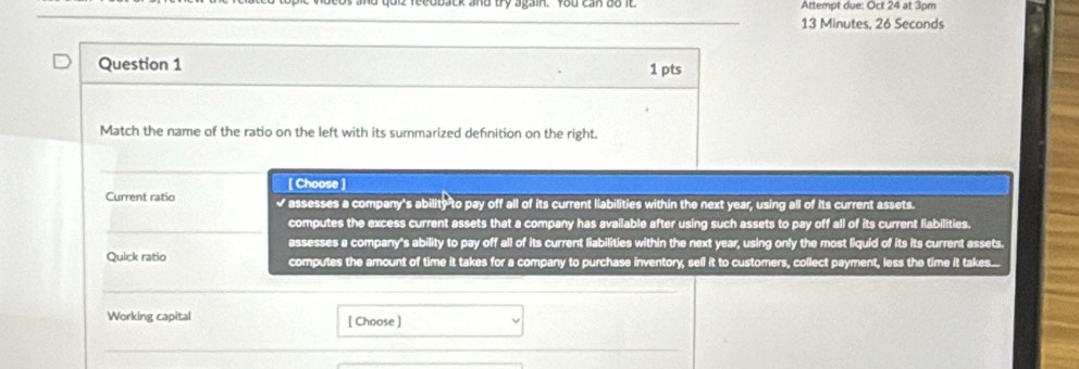 qoiz feedback and bry again. fou can do it Attempt due: Oct 24 at 3pm
_ 13 Minutes, 26 Seconds
Question 1 1 pts
Match the name of the ratio on the left with its summarized definition on the right.
_
[ Choose ]
Current ratio √ assesses a company's ability to pay off all of its current liabilities within the next year, using all of its current assets.
_computes the excess current assets that a company has available after using such assets to pay off all of its current liabilities.
assesses a company's ability to pay off all of its current liabilities within the next year, using only the most liquid of its its current assets.
Quick ratio computes the amount of time it takes for a company to purchase inventory, sell it to customers, collect payment, less the time it takes...
_
Working capital [ Choose ]
_