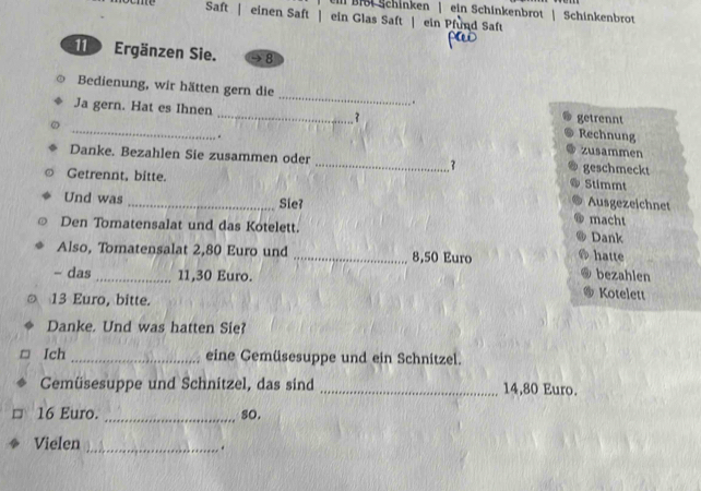 Il Br Schinken | ein Schinkenbrot | Schinkenbrot 
Saft | einen Saft | ein Glas Saft | ein Pfund Saft 
1 Ergänzen Sie. 8
Bedienung, wir hätten gern die _* 
_Ja gern. Hat es Ihnen _. 3 getrennt Rechnung 
. 
zusammen 
Danke. Bezahlen Sie zusammen oder _. 3 geschmeckt 
Stimmt 
Getrennt, bitte. Ausgezeichnet 
Und was _Sie? macht 
Den Tomatensalat und das Kotelett. Dank 
hatte 
Also, Tomatensalat 2,80 Euro und _ 8,50 Euro bezahlen 
- das _ 11,30 Euro. Kotelett
13 Euro, bitte. 
Danke. Und was hatten Sie? 
Ich _eine Gemüsesuppe und ein Schnitzel. 
CGemüsesuppe und Schnitzel, das sind _ 14,80 Euro.
16 Euro. _so. 
Vielen _.