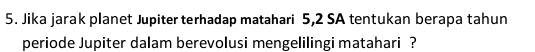 Jika jarak planet Jupiter terhadap matahari 5, 2 SA tentukan berapa tahun 
periode Jupiter dalam berevolusi mengelilingi matahari ?