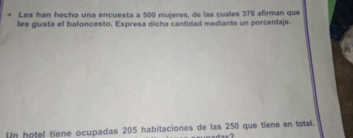 Les han hecho una encuesta a 500 mujeres, de las cuales 370 afirman que 
les gusta el baloncesto, Expresa dicha cantidad mediante un porcentaje. 
Un hotel tiene ocupadas 205 habitaciones de las 250 que tiene en total.