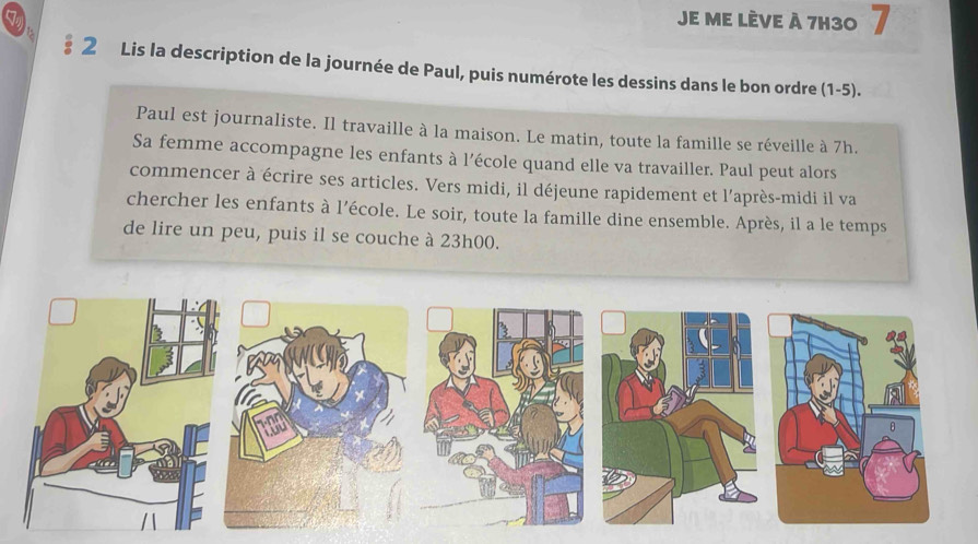 Je mE LÈVE à 7H30 7 
§ 2 Lis la description de la journée de Paul, puis numérote les dessins dans le bon ordre (1-5). 
Paul est journaliste. Il travaille à la maison. Le matin, toute la famille se réveille à 7h. 
Sa femme accompagne les enfants à l’école quand elle va travailler. Paul peut alors 
commencer à écrire ses articles. Vers midi, il déjeune rapidement et l'après-midi il va 
chercher les enfants à l’école. Le soir, toute la famille dine ensemble. Après, il a le temps 
de lire un peu, puis il se couche à 23h00.