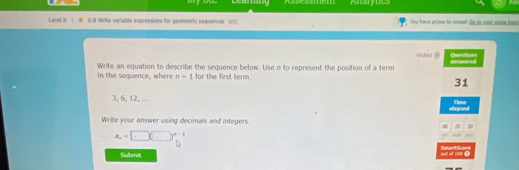 Learing Assessmém Anaryucs 
Level K U.B Write variable expressions for geometric sequences You have prizes to reveal! Go to your game boer 
Video ⑥ Questions 
Write an equation to describe the sequence below. Use n to represent the position of a term answered 
in the sequence, where n=1 for the first term.
31
3, 6, 12, ... Tinse 
elapsed 
Write your answer using decimals and integers. 20 
∞ 25
a_n=□ (□ )^n-1

Submit out of 100 Ω SmartScore