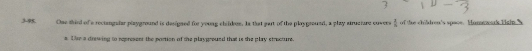 3-95, One third of a rectangular playground is designed for young children. In that part of the playground, a play structure covers  2/5  of the children's space. Homework Help 
a. Use a drawing to represent the portion of the playground that is the play structure.