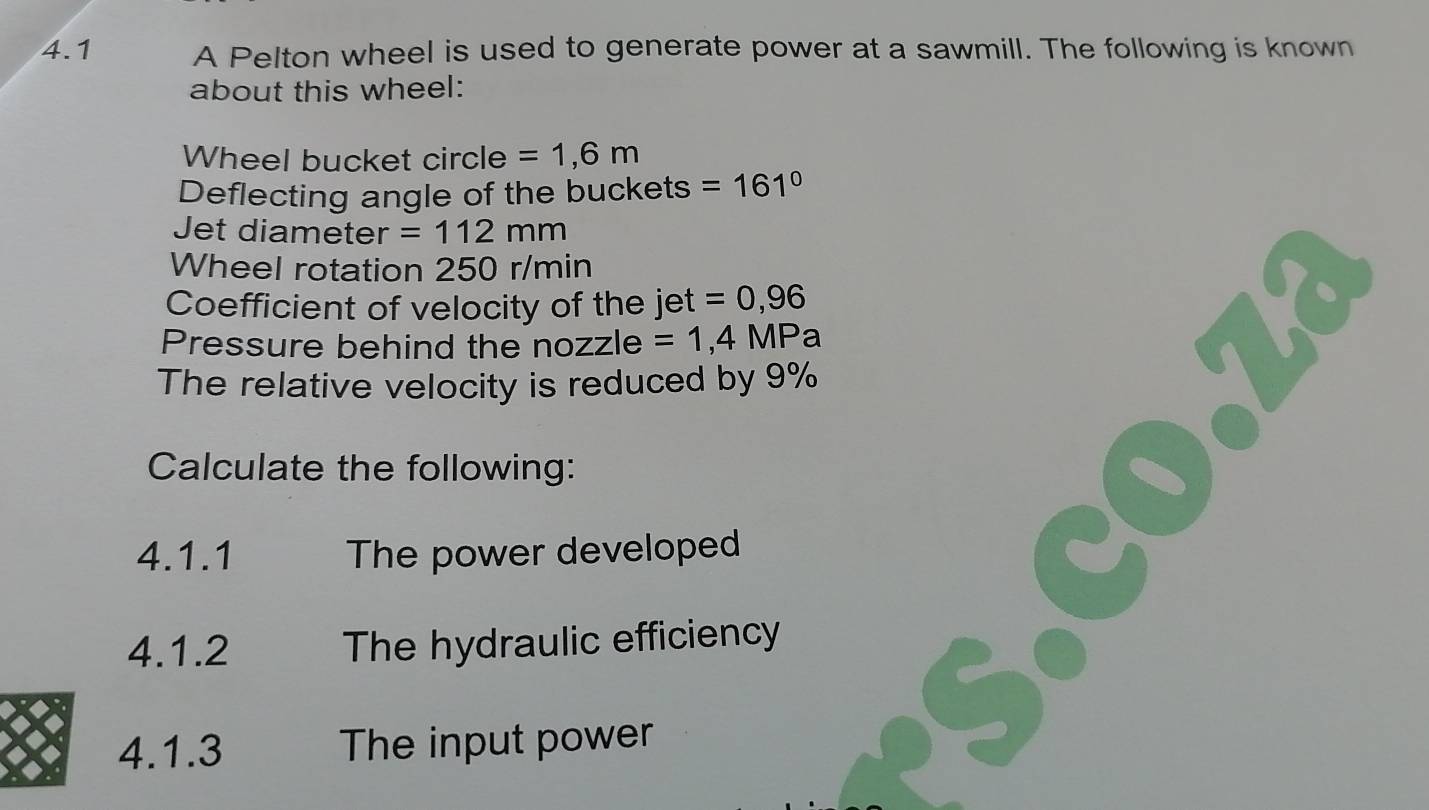 4.1 A Pelton wheel is used to generate power at a sawmill. The following is known 
about this wheel: 
Wheel bucket circle =1,6m
Deflecting angle of the buckets =161°
Jet diameter =112mm
Wheel rotation 250 r/min
Coefficient of velocity of the jet =0,96
Pressure behind the nozzle =1,4MPa
The relative velocity is reduced by 9%
Calculate the following: 
4.1.1 The power developed 
4.1.2 The hydraulic efficiency 
4.1.3 The input power