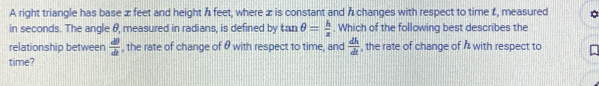 A right triangle has base x feet and height A feet, where z is constant and h changes with respect to time f, measured 
in seconds. The angle 8, measured in radians, is defined by tan θ = h/z  Which of the following best describes the 
relationship between  dθ /dt  , the rate of change of & with respect to time, and  dh/dt  , the rate of change of & with respect to 
time?