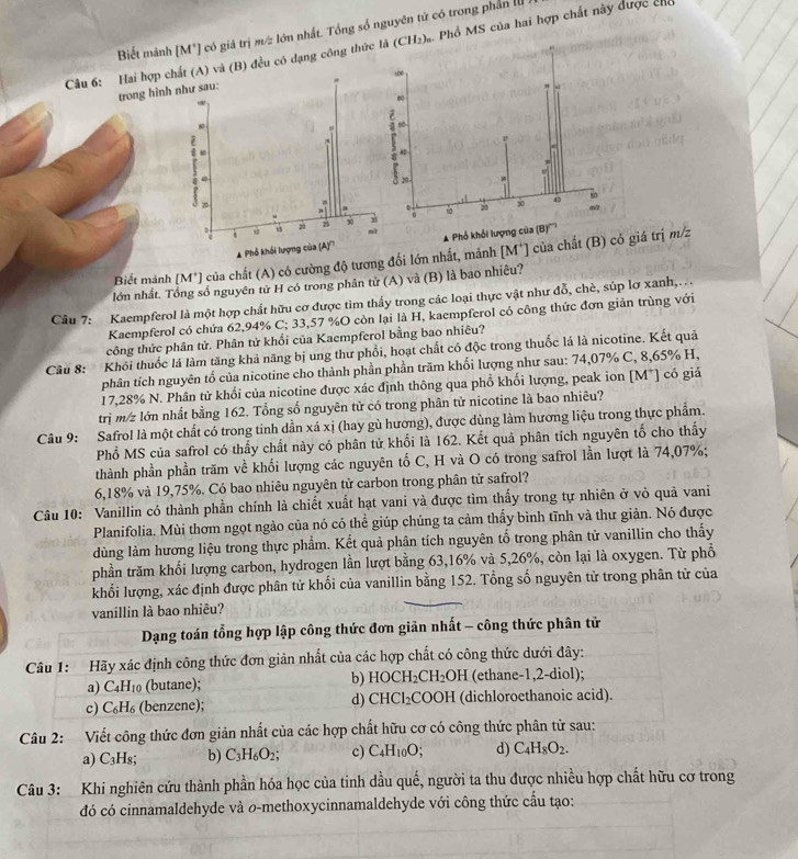 Biết mành [M*] có giá trị m/z lớn nhất. Tổng số nguyên tử có trong phần III 
Câu 6: Hai hợp ều có dạng công thứ s. Phổ MS của hai hợp chất này được chế
trong hin
A Phổ khổi lượng củ
Biết manh [M*] của chất (A) có cường độ tương đối lớn nhất, mảnh [M*] của chất (B) có giá trị m/z
lớn nhất. Tổng số nguyên tử H có trong phân tử (A) và (B) là bao nhiều?
Câu 7: Kaempferol là một hợp chất hữu cơ được tìm thấy trong các loại thực vật như đỗ, chè, súp lợ xanh,.
Kaempferol có chứa 62,94% C; 33,57 %O còn lại là H, kaempferol có công thức đơn giản trùng với
công thức phân tử. Phân tử khối của Kaempferol bằng bao nhiêu?
Câu 8: Khói thuốc lá làm tăng khả năng bị ung thư phổi, hoạt chất có độc trong thuốc lá là nicotine. Kết quả
phân tích nguyên tố của nicotine cho thành phần phần trăm khối lượng như sau: 74,07% C, 8,65% H,
17,28% N. Phân tử khối của nicotine được xác định thông qua phồ khối lượng, peak ion [M*] có giả
trị m/z lớn nhất bằng 162. Tổng số nguyên tử có trong phân tử nicotine là bao nhiêu?
Câu 9: Safrol là một chất có trong tinh dần xá xị (hay gù hương), được dùng làm hương liệu trong thực phẩm.
Phổ MS của safrol có thấy chất này có phân tử khổi là 162. Kết quả phân tích nguyên tổ cho thấy
thành phần phần trăm về khối lượng các nguyên tố C, H và O có trong safrol lần lượt là 74,07%;
6,18% và 19,75%. Có bao nhiêu nguyên tử carbon trong phân tử safrol?
Câu 10: Vanillin có thành phần chính là chiết xuất hạt vani và được tìm thấy trong tự nhiên ở võ quả vani
Planifolia. Mùi thơm ngọt ngào của nó có thể giúp chúng ta cảm thấy bình tĩnh và thư giản. Nó được
dùng làm hương liệu trong thực phẩm. Kết quả phân tích nguyên tổ trong phân tử vanillin cho thấy
phần trăm khối lượng carbon, hydrogen lần lượt bằng 63,16% và 5,26%, còn lại là oxygen. Từ phổ
khối lượng, xác định được phân tử khối của vanillin bằng 152. Tổng số nguyên tử trong phân tử của
vanillin là bao nhiêu?
Dạng toán tổng hợp lập công thức đơn giản nhất - công thức phân tử
Câu 1:  Hãy xác định công thức đơn giản nhất của các hợp chất có công thức dưới đây:
b)
a) C_4H_10 (butane); HOCH_2CH_2OH (ethane-1,2-diol);
c) C_6H_6 (benzene); d) CHCl_2 COOH (dichloroethanoic acid).
Câu 2: Viết công thức đơn giản nhất của các hợp chất hữu cơ có công thức phân tử sau:
a) C₃H₈; b) C_3H_6O_2; c) C_4H_10O; d) C_4H_8O_2.
Câu 3: Khi nghiên cứu thành phần hóa học của tinh dầu quế, người ta thu được nhiều hợp chất hữu cơ trong
đó có cinnamaldehyde và o-methoxycinnamaldehyde với công thức cấu tạo: