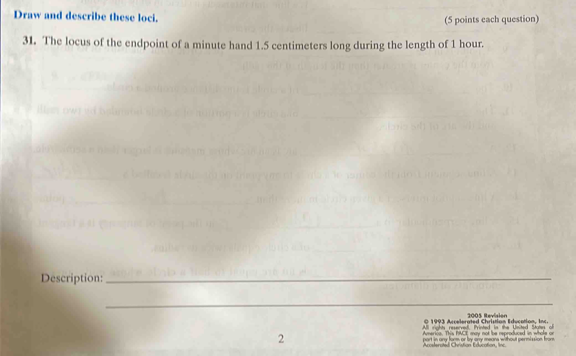 Draw and describe these loci. 
(5 points each question) 
31. The locus of the endpoint of a minute hand 1.5 centimeters long during the length of 1 hour. 
Description:_ 
_ 
2005 Revision 
© 1993 Accelerated Christian Education, Inc. 
All rights reserved, Printed in the United States of 
America. This PACE may not be reproduced in whole or
2 part in any form or by any means without permission from 
Accelerated Christian Education, Inc.