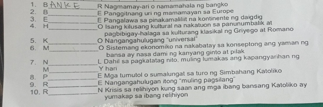 Nagmamay-ari o namamahala ng bangko 
2. B 
_E Panggitnang uri ng mamamayan sa Europe 
3. E_ E Pangalawa sa pinakamaliliit na kontinente ng daigdig 
4. H_ O Isang kilusang kultural na nakatuon sa panunumbalik at 
pagbibigay-halaga sa kulturang klasikal ng Griyego at Romano 
5. K O Nangangahulugang “universal” 
_ 
6. M_ O Sistemang ekonomiko na nakabatay sa konseptong ang yaman ng 
bansa ay nasa dami ng kanyang ginto at pilak 
7. N_ L Dahil sa pagkatatag nito, muling lumakas ang kapangyarihan ng 
M Y hari 
8. P _E Mga tumutol o sumalungat sa turo ng Simbahang Katoliko 
9. R__ E Nangangahulugan itong “muling pagsilang” 
10. R_ N Krisis sa relihiyon kung saan ang mga ibang bansang Katoliko ay 
yumakap sa ibang relihiyon