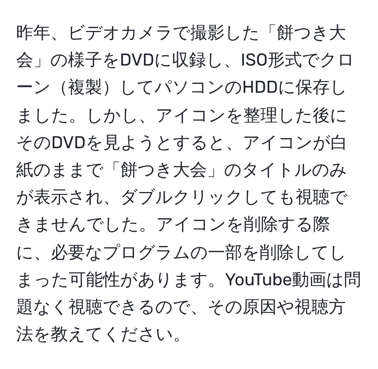 昨年、ビデオカメラで撮影した「餅つき大会」の様子をDVDに収録し、ISO形式でクローン複製してパソコンのHDDに保存しました。しかし、アイコンを整理した後にそのDVDを見ようとすると、アイコンが白紙のままで「餅つき大会」のタイトルのみが表示され、ダブルクリックしても視聴できませんでした。アイコンを削除する際に、必要なプログラムの一部を削除してしまった可能性があります。YouTube動画は問題なく視聴できるので、その原因や視聴方法を教えてください。