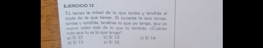 Tú tienes la mitad de lo que tenías y tendrás el
triple de lo que tienes. Si tuvieras lo que tienes.
tenías y tendrás, tendrías lo que yo tengo, que es
nueve soles más de lo que tú tendrás. ¿Cuánto
más que tu es lo que tengo?
a) S/ 12 b) S/ 13 c) S/ 14
d) S/ 15 e) S/ 16