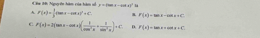 Nguyên hàm của hàm số y=(tan x-cot x)^2 là
A. F(x)= 1/3 (tan x-cot x)^3+C.
B. F(x)=tan x-cot x+C.
C. F(x)=2(tan x-cot x)( 1/cos^2x + 1/sin^2x )+C. D. F(x)=tan x+cot x+C.