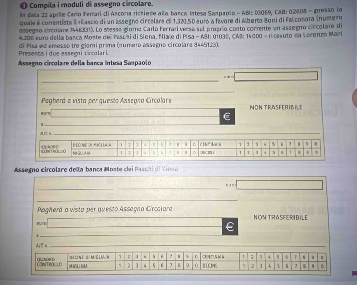 ❶ Compila i moduli di assegno circolare. 
In data 22 aprile Carlo Ferrari di Ancona richiede alla banca Intesa Sanpaolo - ABI: 03069, CAB: 02608 - presso la 
quale è correntista il rilascio di un assegno circolare di 1.320,50 euro a favore di Alberto Boni di Falconara (numero 
assegno circolare 7446331). Lo stesso giorno Carlo Ferrari versa sul proprio conto corrente un assegno circolare di
4.200 euro della banca Monte dei Paschi di Siena, fliale di Pisa - ABI: 01030, CAB: 14000 - ricevuto da Lorenzo Mari 
di Pisa ed emesso tre giorni prima (numero assegno circolare 8445123). 
Presenta i due assegni circolari. 
Assegno circolare della banca Intesa Sanpaolo 
_ 
_ 
euro □ 
_ 
Pagherà a vista per questo Assegno Circolare 
_ 
euro NON TRASFERIBILE 
_ 
€ 
_ 
A/C n. 
Assegno circolare della banca Monte dei Paschi di Siena 
_ 
_euro □ 
_ 
Pagherà a vista per questo Assegno Circolare 
NON TRASFERIBILE 
euro 
_ 
a 
_ 
A/C n._ 
CONTROLLO QUADRO DECINE DI MIGLIAIA 1 2 3 4 5 6 7 8 9 0 CENTINAIA 1 2 3 4 5 6 7 8 9 0
MIGLIAIA 1 2 3 4 5 6 7 8 9 0 DECINE 1 2 3 4 5 6 7 8 9