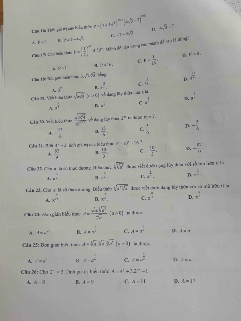 Tính giá trị của biểu thức P=(7+4sqrt(3))^2024(4sqrt(3)-7)^2023 4sqrt(3)-7
A. P=1 B. P=7-4sqrt(3) C. -7-4sqrt(3)
D.
Câu 17: Cho biểu thức P=( 1/2 )^-2· 4^(-1).5^0. Mệnh đề nào trong các mệnh đề sau là đúng?
C. P= 1/16 . D. P=0.
A. P=1. B. P=16.
Câu 18: Rút gọn biểu thức 3.sqrt(3).sqrt[3](3) bằng
A. 3^(frac 1)2.
B. 3^(frac 11)2.
C. 3^(frac 3)2.
D. 3^(frac 11)6.
Câu 19. Viết biểu thức sqrt(asqrt a)(a>0) về dạng lũy thừa của a là.
C. a^(frac 3)4
D. a^(frac 1)2
A. a^(frac 5)4
B. a^(frac 1)4
Câu 20. Viết biểu thức frac sqrt(2sqrt [3]4)16^(0.75) về dạng lũy thừa 2^m ta được m=?.
D. - 5/6 .
B.
A. - 13/6 .  13/6 .
C.  5/6 .
Câu 21. Biết 4^x=3 tính giá trị của biều thức P=16^x+16^(-x)
A.  82/9 .  10/3 .
B.
C. - 10/3 . - 82/9 .
D.
Câu 22. Cho a là số thực dương. Biểu thức sqrt[4](sqrt [3]a^8) được viết dưới dạng lũy thừa với số mũ hữu tỉ là:
A. a^(frac 3)2.
B. a^(frac 2)3.
C. a^(frac 3)4.
D. a^(frac 4)3.
Câu 23. Cho x là số thực dương. Biểu thức sqrt[4](x^2sqrt [3]x) được viết dưới dạng lũy thừa với số mũ hữu tỉ là:
A. x^(frac 7)12.
B. x^(frac 5)6. C. x^(frac 12)7. D. x^(frac 6)5.
Câu 24: Đơn giản biểu thức A= (sqrt(a).sqrt[3](a^2))/sqrt[6](a) (a>0) ta được:
A. A=a^2 B. A=a^(frac 5)6 A=a^(frac 5)6
C.
D. A=a
Câu 25: Đơn giản biểu thức A=sqrt[3](a).sqrt[4](a).sqrt[12](a^5)(a>0) ta được:
A. A=a^2 B. A=a^(frac 5)6 A=a^(frac 2)3
C.
D. A=a
Câu 26: Cho 2^x=3.Tính giá trị biểu thức A=4^x+3.2^(-x)-1
A. A=8 B. A=9 C. A=11 D. A=17